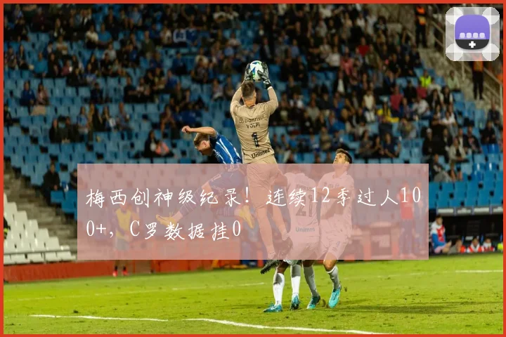 梅西创神级纪录！连续12季过人100+，C罗数据挂0