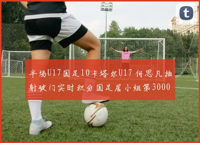 半场U17国足10卡塔尔U17 何思凡抽射破门实时积分国足居小组第30000644