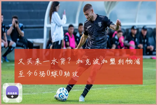 又买来一水货？加克波加盟利物浦至今6场0球0助攻