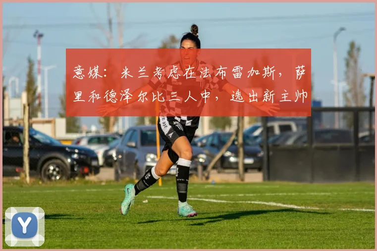 意媒：米兰考虑在法布雷加斯，萨里和德泽尔比三人中，选出新主帅