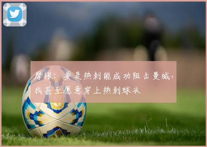 摩根：要是热刺能成功阻击曼城，我甚至愿意穿上热刺球衣