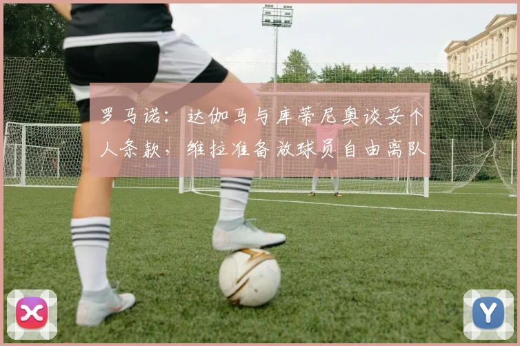 罗马诺：达伽马与库蒂尼奥谈妥个人条款，维拉准备放球员自由离队