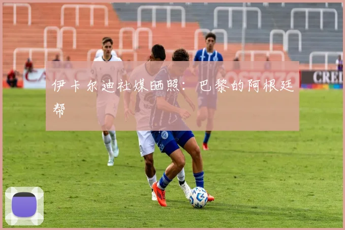 伊卡尔迪社媒晒照：巴黎的阿根廷帮