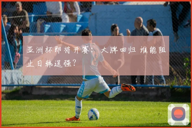 亚洲杯即将开赛：大牌回归 谁能阻止日韩逞强？