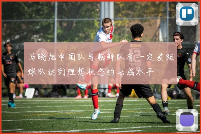 马晓旭中国队与朝鲜队有一定差距球队达到理想状态的七成水平