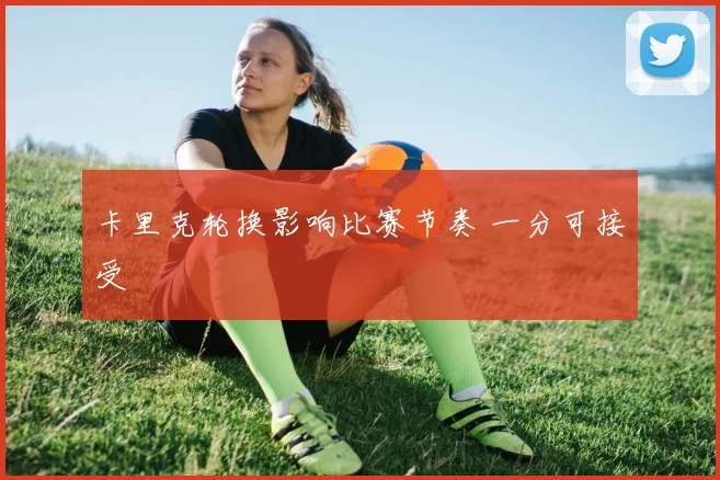 卡里克轮换影响比赛节奏 一分可接受