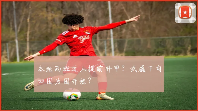 本轮西班牙人提前升甲？武磊下旬回国为国开练？