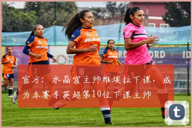 官方：水晶宫主帅维埃拉下课，成为本赛季英超第10位下课主帅