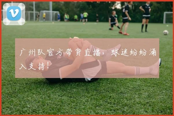 广州队官方带货直播，球迷纷纷涌入支持！