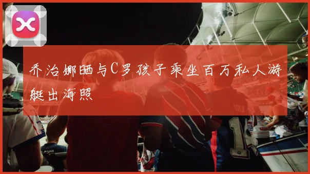 乔治娜晒与C罗孩子乘坐百万私人游艇出海照