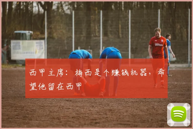 西甲主席：梅西是个赚钱机器，希望他留在西甲