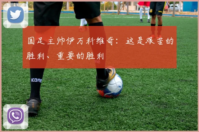 国足主帅伊万科维奇：这是艰苦的胜利、重要的胜利