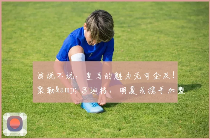 该说不说，皇马的魅力无可企及！聚勒&吕迪格，明夏或携手加盟