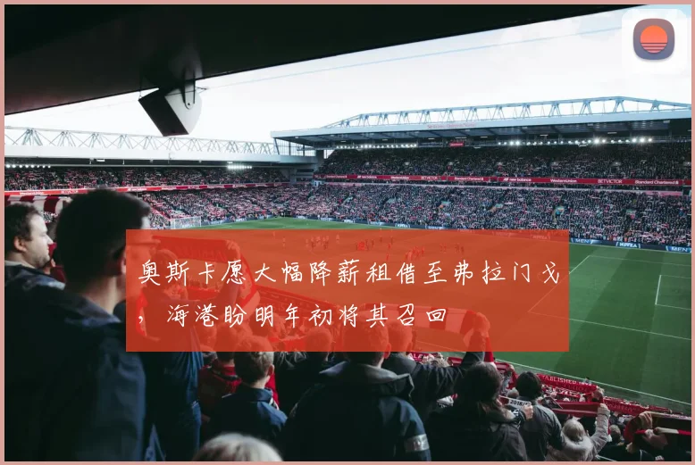 奥斯卡愿大幅降薪租借至弗拉门戈，海港盼明年初将其召回