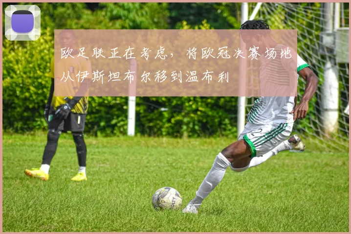 欧足联正在考虑，将欧冠决赛场地从伊斯坦布尔移到温布利