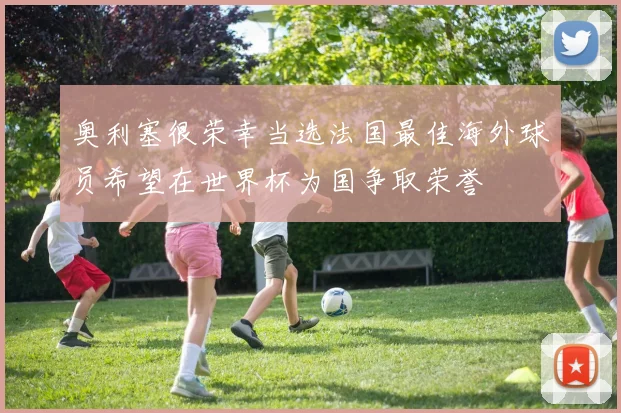 奥利塞很荣幸当选法国最佳海外球员希望在世界杯为国争取荣誉