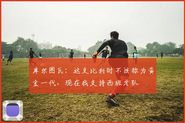 库尔图瓦：这支比利时不该称为黄金一代，现在我支持西班牙队