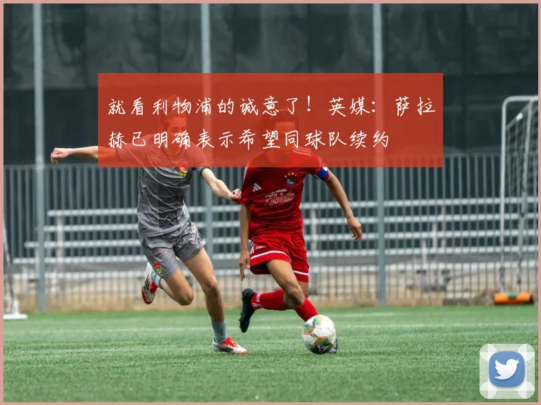 就看利物浦的诚意了！英媒：萨拉赫已明确表示希望同球队续约