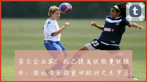 芬兰企业家：我已提高收购曼联报价，将让俱乐部重回欧洲之王岁月