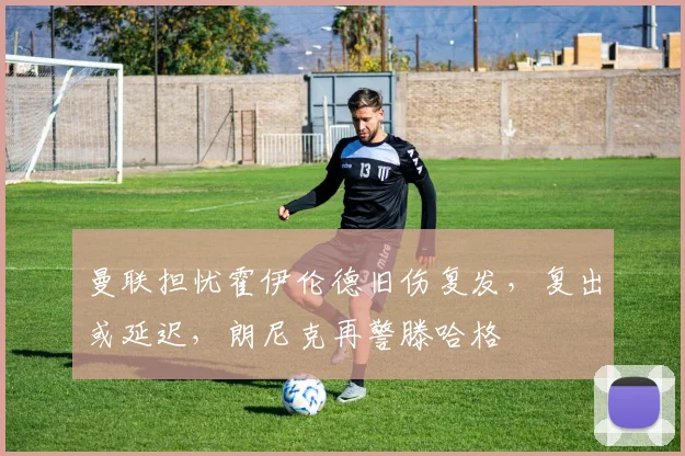 曼联担忧霍伊伦德旧伤复发，复出或延迟，朗尼克再警滕哈格