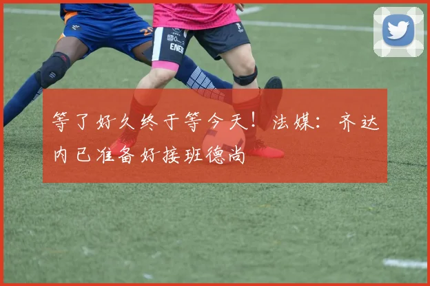 等了好久终于等今天！法媒：齐达内已准备好接班德尚
