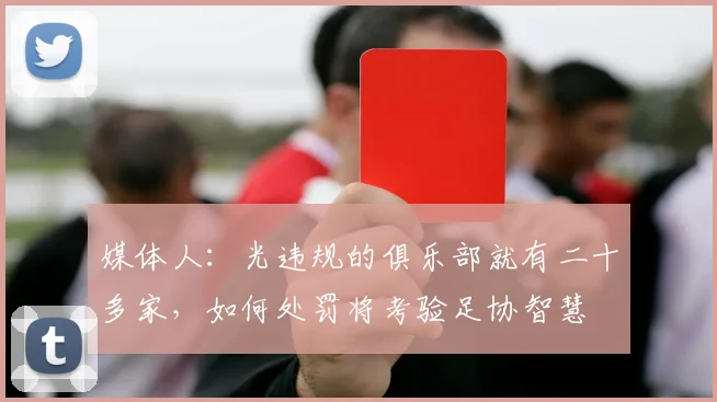 媒体人：光违规的俱乐部就有二十多家，如何处罚将考验足协智慧