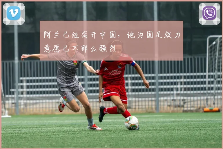 阿兰已经离开中国，他为国足效力意愿已不那么强烈