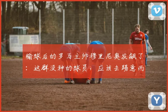 输球后的罗马主帅穆里尼奥发飙了：这群没种的球员，应该去踢意丙