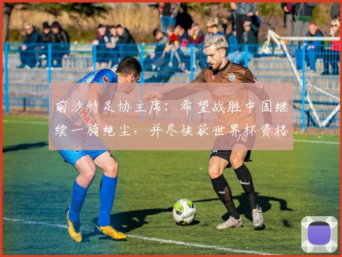 前沙特足协主席：希望战胜中国继续一骑绝尘，并尽快获世界杯资格