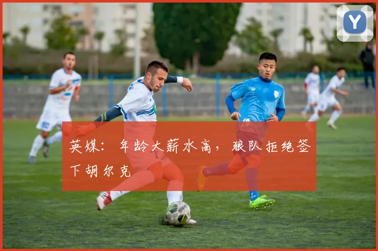 英媒：年龄大薪水高，狼队拒绝签下胡尔克