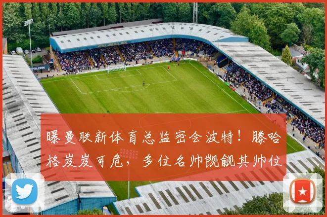 曝曼联新体育总监密会波特！滕哈格岌岌可危，多位名帅觊觎其帅位