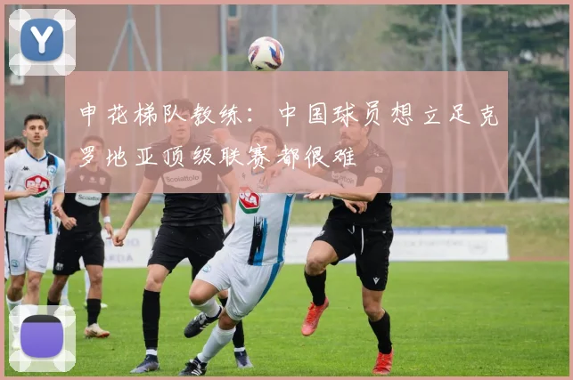申花梯队教练：中国球员想立足克罗地亚顶级联赛都很难