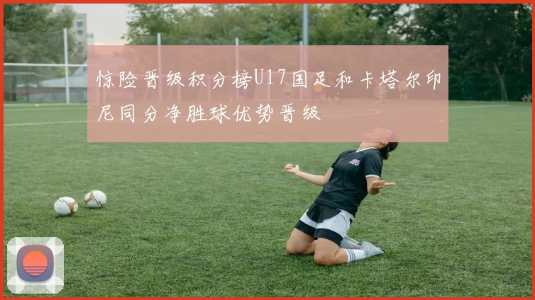 惊险晋级积分榜U17国足和卡塔尔印尼同分净胜球优势晋级