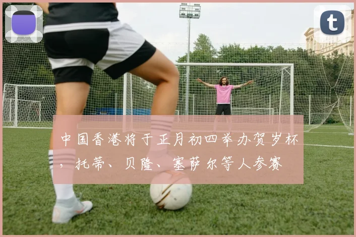 中国香港将于正月初四举办贺岁杯，托蒂、贝隆、塞萨尔等人参赛