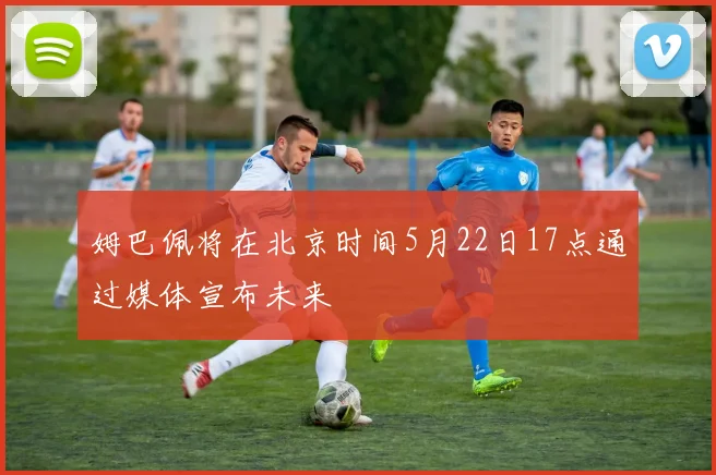 姆巴佩将在北京时间5月22日17点通过媒体宣布未来