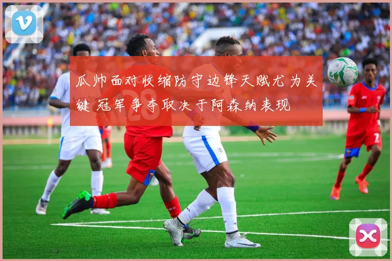 瓜帅面对收缩防守边锋天赋尤为关键 冠军争夺取决于阿森纳表现