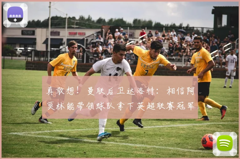 真敢想！曼联后卫达洛特：相信阿莫林能带领球队拿下英超联赛冠军