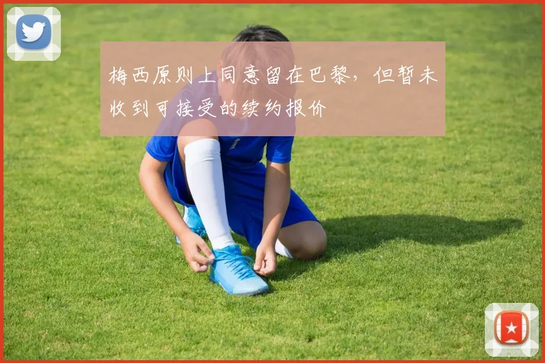 梅西原则上同意留在巴黎，但暂未收到可接受的续约报价