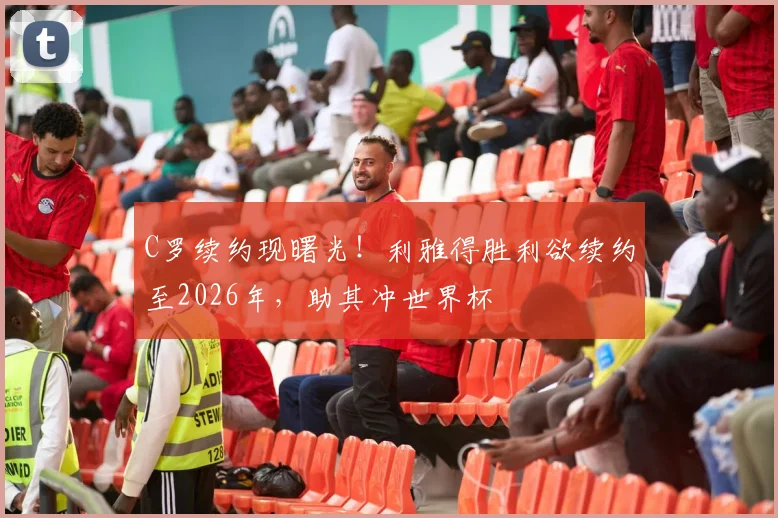C罗续约现曙光！利雅得胜利欲续约至2026年，助其冲世界杯
