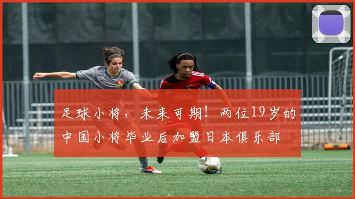足球小将，未来可期！两位19岁的中国小将毕业后加盟日本俱乐部