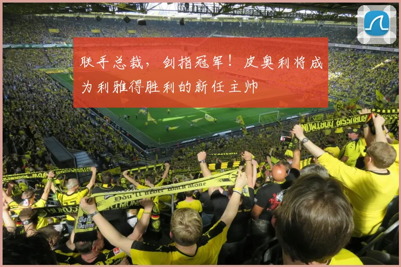 联手总裁，剑指冠军！皮奥利将成为利雅得胜利的新任主帅