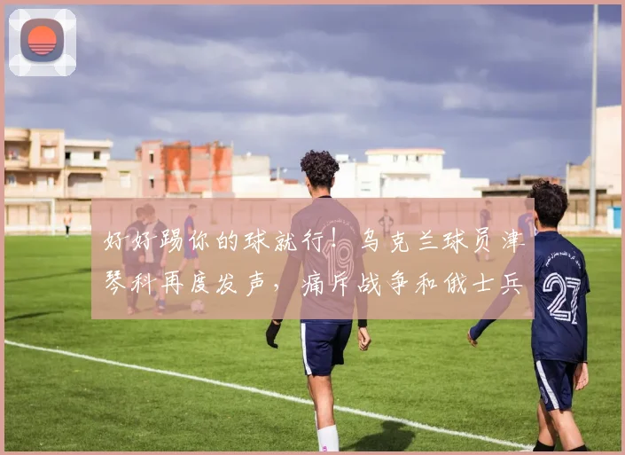好好踢你的球就行！乌克兰球员津琴科再度发声，痛斥战争和俄士兵