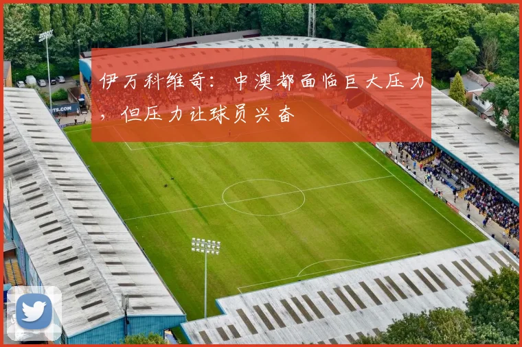 伊万科维奇：中澳都面临巨大压力，但压力让球员兴奋