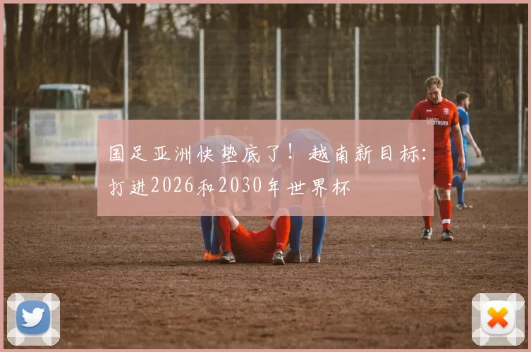 国足亚洲快垫底了！越南新目标：打进2026和2030年世界杯