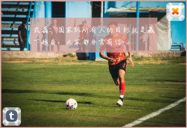 武磊：国家队所有人的目标就是赢下越南，大家都非常有信心