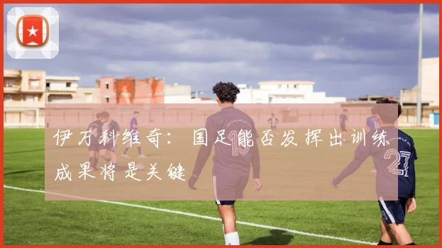 伊万科维奇：国足能否发挥出训练成果将是关键